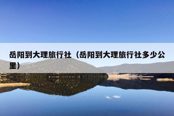 岳阳到大理旅行社（岳阳到大理旅行社多少公里）