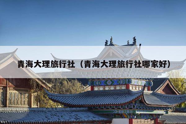 青海大理旅行社（青海大理旅行社哪家好）