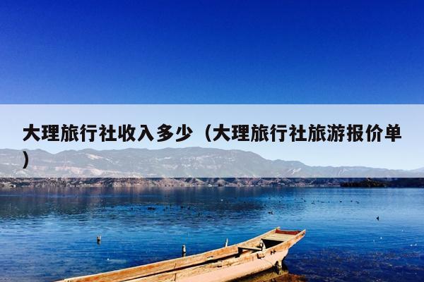 大理旅行社收入多少（大理旅行社旅游报价单）
