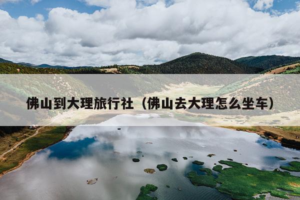 佛山到大理旅行社（佛山去大理怎么坐车）