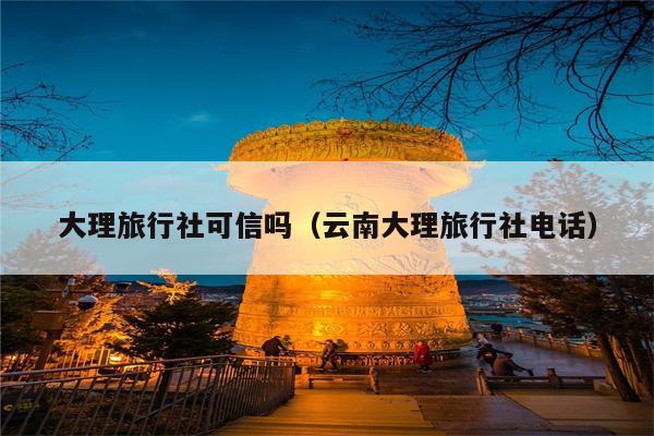 大理旅行社可信吗（云南大理旅行社电话）