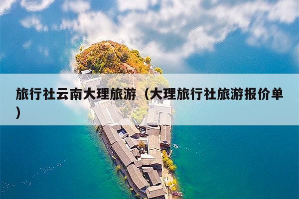 旅行社云南大理旅游（大理旅行社旅游报价单）