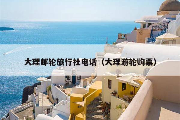 大理邮轮旅行社电话（大理游轮购票）