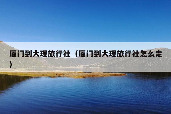 厦门到大理旅行社（厦门到大理旅行社怎么走）