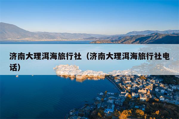 济南大理洱海旅行社（济南大理洱海旅行社电话）