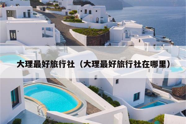 大理最好旅行社（大理最好旅行社在哪里）