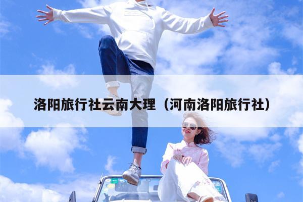 洛阳旅行社云南大理（河南洛阳旅行社）