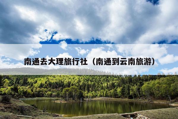 南通去大理旅行社（南通到云南旅游）