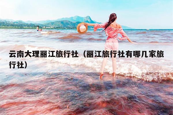 云南大理丽江旅行社（丽江旅行社有哪几家旅行社）
