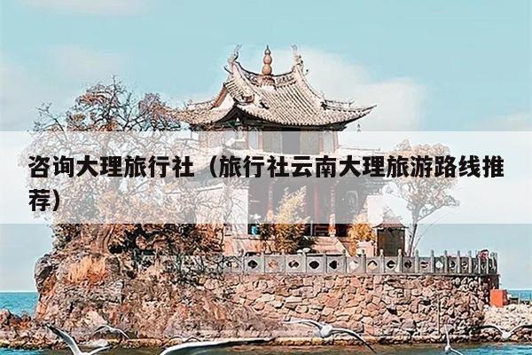 咨询大理旅行社（旅行社云南大理旅游路线推荐）
