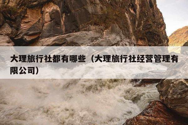 大理旅行社都有哪些（大理旅行社经营管理有限公司）