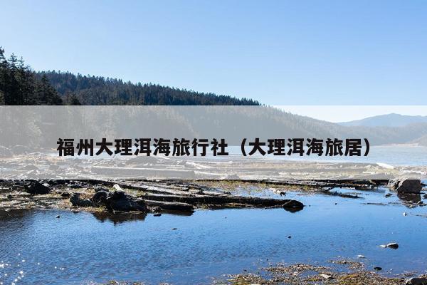 福州大理洱海旅行社（大理洱海旅居）