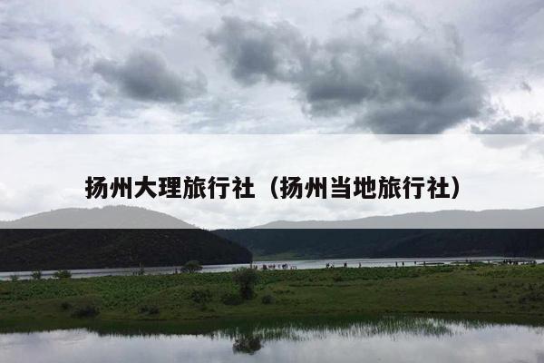 扬州大理旅行社（扬州当地旅行社）