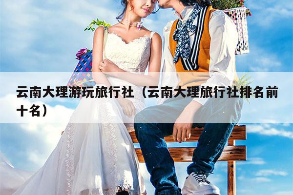 云南大理游玩旅行社（云南大理旅行社排名前十名）