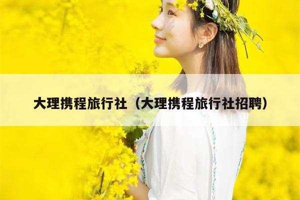 大理携程旅行社（大理携程旅行社招聘）