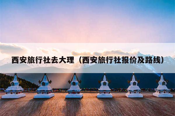 西安旅行社去大理（西安旅行社报价及路线）