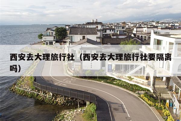 西安去大理旅行社（西安去大理旅行社要隔离吗）