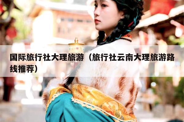 国际旅行社大理旅游（旅行社云南大理旅游路线推荐）