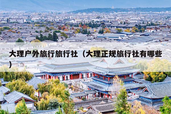 大理户外旅行旅行社（大理正规旅行社有哪些）
