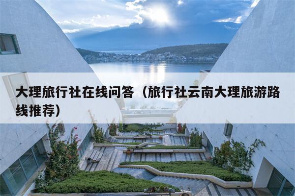 大理旅行社在线问答（旅行社云南大理旅游路线推荐）