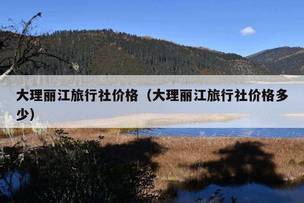 大理丽江旅行社价格（大理丽江旅行社价格多少）
