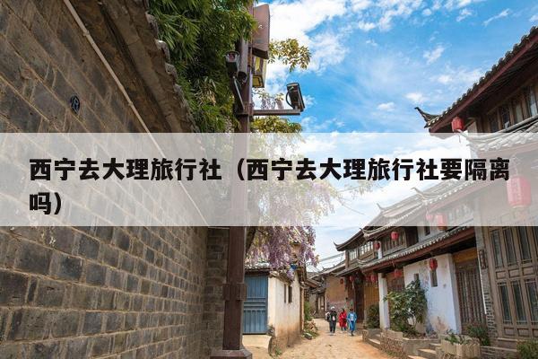 西宁去大理旅行社（西宁去大理旅行社要隔离吗）