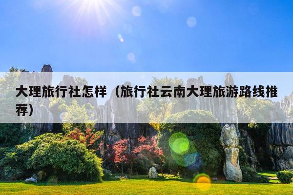 大理旅行社怎样（旅行社云南大理旅游路线推荐）