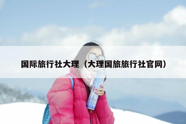 国际旅行社大理（大理国旅旅行社官网）