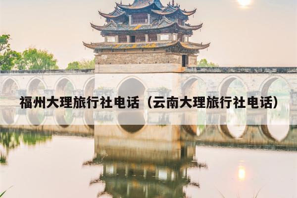 福州大理旅行社电话（云南大理旅行社电话）