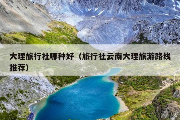 大理旅行社哪种好（旅行社云南大理旅游路线推荐）