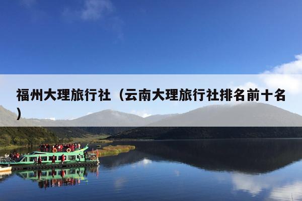 福州大理旅行社（云南大理旅行社排名前十名）