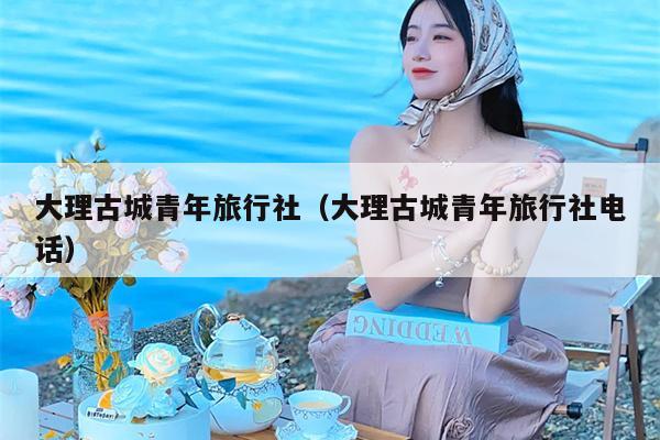 大理古城青年旅行社（大理古城青年旅行社电话）