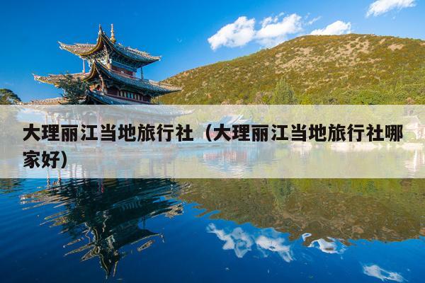 大理丽江当地旅行社（大理丽江当地旅行社哪家好）