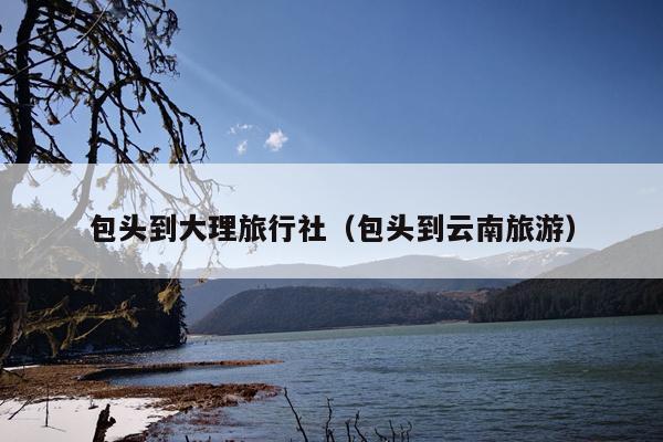 包头到大理旅行社（包头到云南旅游）